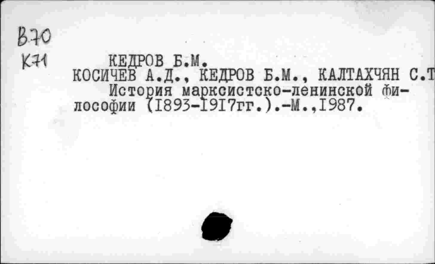 ﻿КЕДРОВ Б.М.
КОСИЧЕВ А.Д., КЕДРОВ Б.М., КАЛТАХЧЯН СЛ История марксистско-ленинской Философии (1893-1917гг.).-М.,1987.